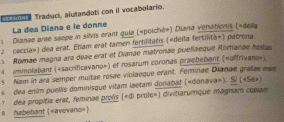 nsioNe Traduci, alutandoti con il vocabolario. 
La dea Diana e le donne 
1 Dianae arae saepe in silvis erant quia («poiché») Diana venationis («della 
2 caccia») dea erat. Etíam erat tamen fertilitatis («della fertilita») patrona. 
3 Romae magna ara deae erat et Dianae matronae puellaeque Romanae hestas 
4 immolabant («sacrificavano») et rosarum coronas praebebant («offrivano»). 
s Nam in ara semper multae rosae violaeque erant. Feminae Dianae gratae cat 
6 dea enim puellis dominisque vitam laetam donabat («donava»). Sí («Se») 
7 dea propitia erat, feminae prolis («di prole») divitiarumque magnam copiam 
s habebant («avevano»).