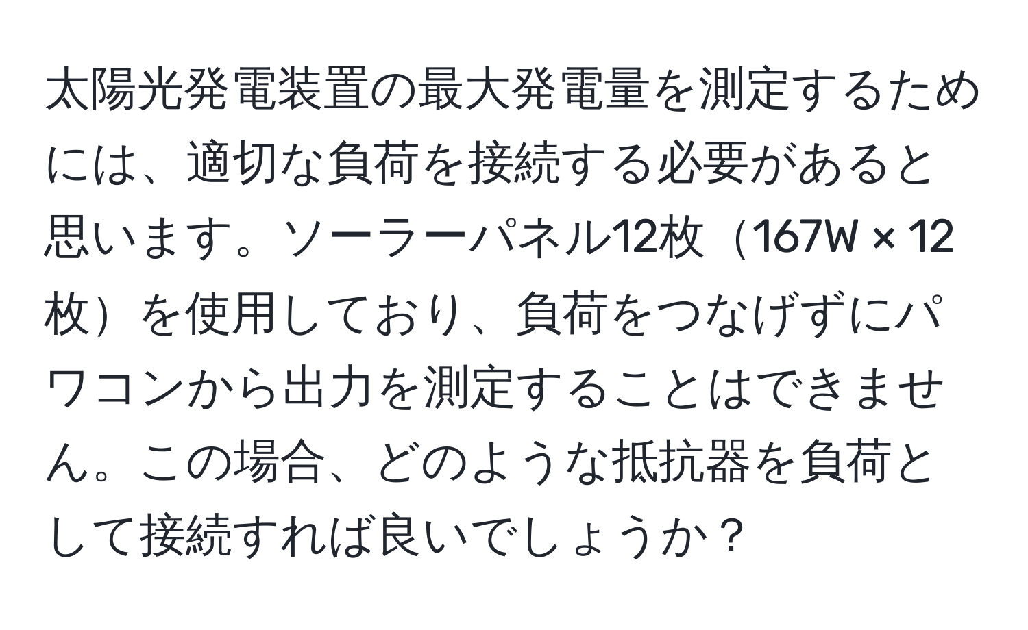 太陽光発電装置の最大発電量を測定するためには、適切な負荷を接続する必要があると思います。ソーラーパネル12枚167W × 12枚を使用しており、負荷をつなげずにパワコンから出力を測定することはできません。この場合、どのような抵抗器を負荷として接続すれば良いでしょうか？