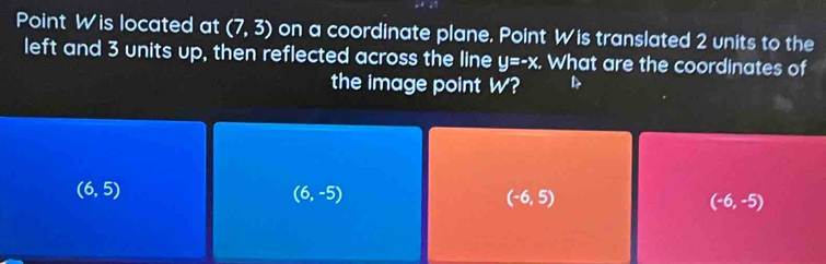 Point W is located at (7,3) on a coordinate plane. Point W is translated 2 units to the
left and 3 units up, then reflected across the line y=-x. What are the coordinates of
the image point W?
(6,5)
(6,-5)
(-6,5)
(-6,-5)