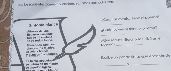 Lee los siguientes poemas y encierra sus rimas con color verde: 
Sinfonía blanca ¿Cuántas estrofas tiene el poema? 
llegaron Ilamando, _¿Cuántos versos tiene el poema? 
Albores del día 
Desde mi ventana 
se ve todo blanco. 
Blanco los caminos, ¿Qué recurso literario se utilizó en el 
blancos los tejados, poema?_ 
la veleta blanca 
y blancos los campos. 
La tierra, coqueta, Escribe un par de rimas que encontraste 
se cubrió de un manto 
de algodón ligero, _y_ 
b la nç e blanço blanc