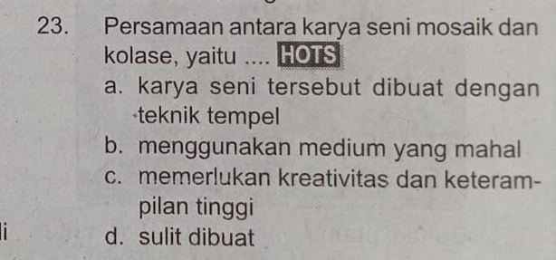 Persamaan antara karya seni mosaik dan
kolase, yaitu .... HOTS
a. karya seni tersebut dibuat dengan
teknik tempel
b. menggunakan medium yang mahal
c. memerlukan kreativitas dan keteram-
pilan tinggi
i
d. sulit dibuat