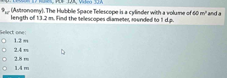 elp: Lessón 17 Rules, PDF 32A, Vídeo 32A
9_32 . (Astronomy). The Hubble Space Telescope is a cylinder with a volume of 60m^3 and a
length of 13.2 m. Find the telescopes diameter, rounded to 1 d.p.
Select one:
1.2 m
2.4 m
2.8 m
1.4 m