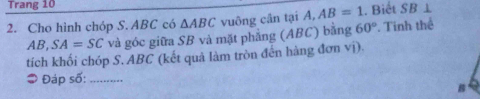 Trang 10
2. Cho hình chóp S. ABC có △ ABC vuông cân tại A, AB=1. Biết SB⊥
AB, SA=SC và góc giữa SB và mặt phẳng (ABC) bằng 60°. Tinh thể 
tích khối chóp S. ABC (kết quả làm tròn đến hàng đơn vị). 
3 Đáp số:_
B