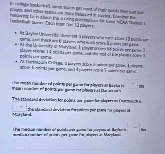 In college basketball, some teams get most of their points from just one
player, and other teams are more balanced in scoring. Consider the
following facts about the scoring distributions for some NCAA Division i
basketball teams. Each team has 12 players.
At Baylor University, there are 6 players who each score 12 points per
game, and there are 6 players who each score 0 points per game.
At the University of Maryland, 1 player scores 58 points per game, 1
player scores 14 points per game, and the rest of the players score (
points per game.
At Dartmouth College, 4 players score 5 points per game, 4 players
score 6 points per game, and 4 players score 7 points per game.
The mean number of points per game for players at Baylor is the
mean number of points per game for players at Dartmouth.
The standard deviation for points per game for players at Dartmouth is
the standard deviation for points per game for players at
Maryland.
The median number of points per game for players at Baylor is the
median number of points per game for players at Maryland.