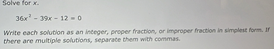 Solve for x.
36x^2-39x-12=0
Write each solution as an integer, proper fraction, or improper fraction in simplest form. If 
there are multiple solutions, separate them with commas.