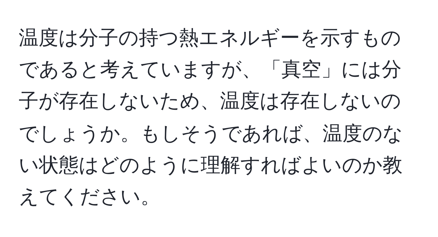 温度は分子の持つ熱エネルギーを示すものであると考えていますが、「真空」には分子が存在しないため、温度は存在しないのでしょうか。もしそうであれば、温度のない状態はどのように理解すればよいのか教えてください。