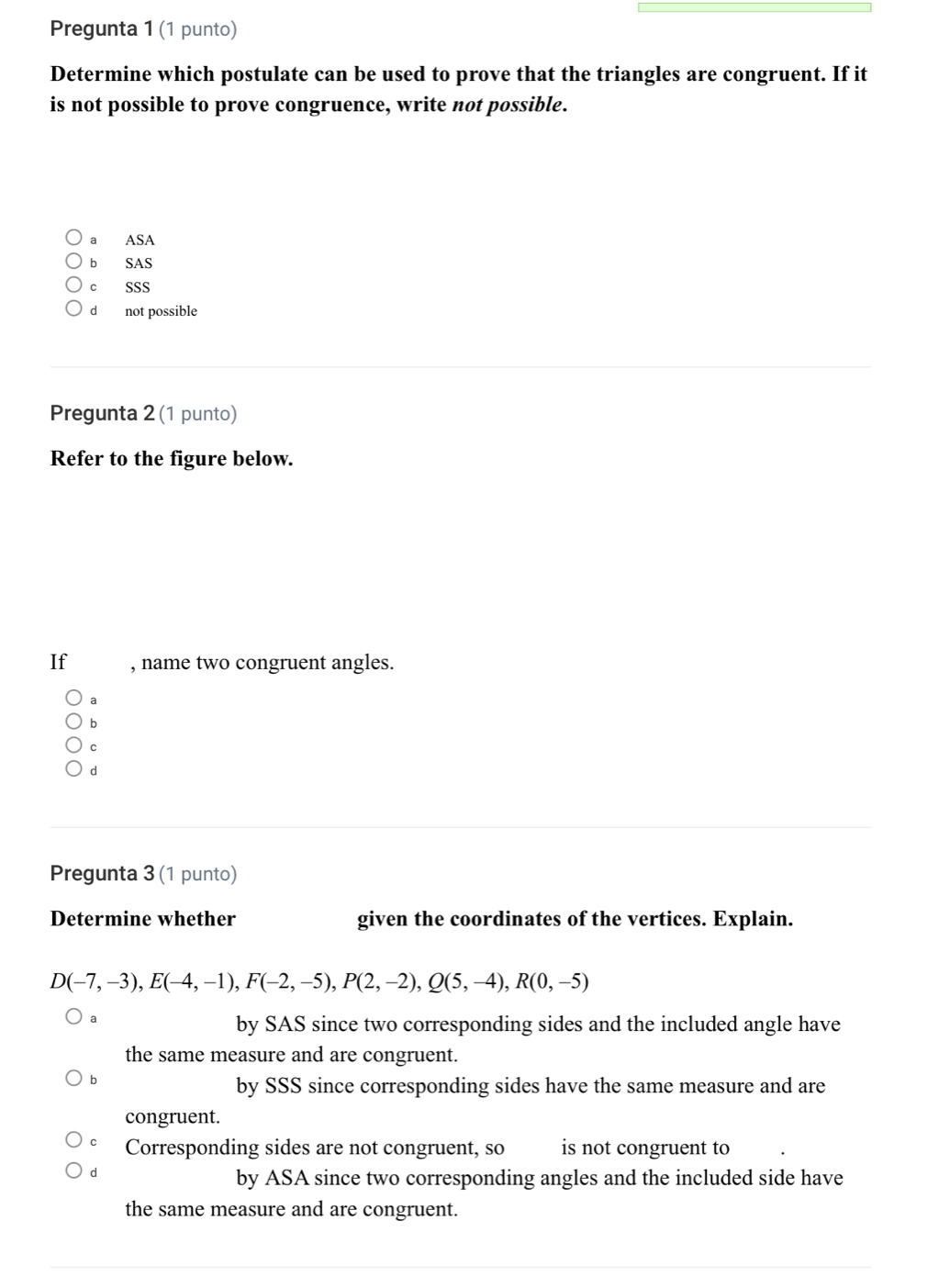 Pregunta 1 (1 punto)
Determine which postulate can be used to prove that the triangles are congruent. If it
is not possible to prove congruence, write not possible.
a ASA
b SAS
c SSS
d not possible
Pregunta 2 (1 punto)
Refer to the figure below.
If , name two congruent angles.
a
b
C
d
Pregunta 3 (1 punto)
Determine whether given the coordinates of the vertices. Explain.
D(-7,-3), E(-4,-1), F(-2,-5), P(2,-2), Q(5,-4), R(0,-5)
a
by SAS since two corresponding sides and the included angle have
the same measure and are congruent.
b
by SSS since corresponding sides have the same measure and are
congruent.
Corresponding sides are not congruent, so is not congruent to
d
by ASA since two corresponding angles and the included side have
the same measure and are congruent.