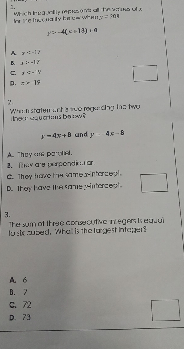 Which inequality represents all the values of x
for the inequality below when y=20 ?
y>-4(x+13)+4
A. x
B. x>-17
C. x
D. x>-19
□ 
2.
Which statement is true regarding the two
linear equations below?
y=4x+8 and y=-4x-8
A. They are parallel.
B. They are perpendicular.
C. They have the same x-intercept.
D. They have the same y-intercept.
3.
The sum of three consecutive integers is equal
to six cubed. What is the largest integer?
A. 6
B. 7
C. 72
D. 73
□ 