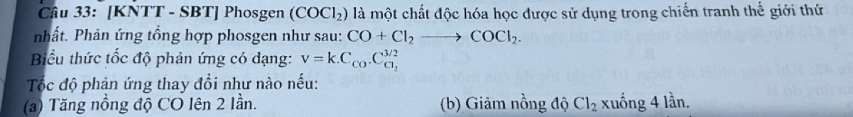 [KNTT - SBT] Phosgen (COCl_2) là một chất độc hóa học được sử dụng trong chiến tranh thế giới thứ
nhất. Phản ứng tổng hợp phosgen như sau: CO+Cl_2to COCl_2. 
Biểu thức tốc độ phản ứng có dạng: v=k.C_Co.C_Cl_2^3/2
Tốc độ phản ứng thay đổi như nào nếu:
(a) Tăng nồng độ CO lên 2 lần. (b) Giảm nồng độ Cl_2 xuống 4 lần.