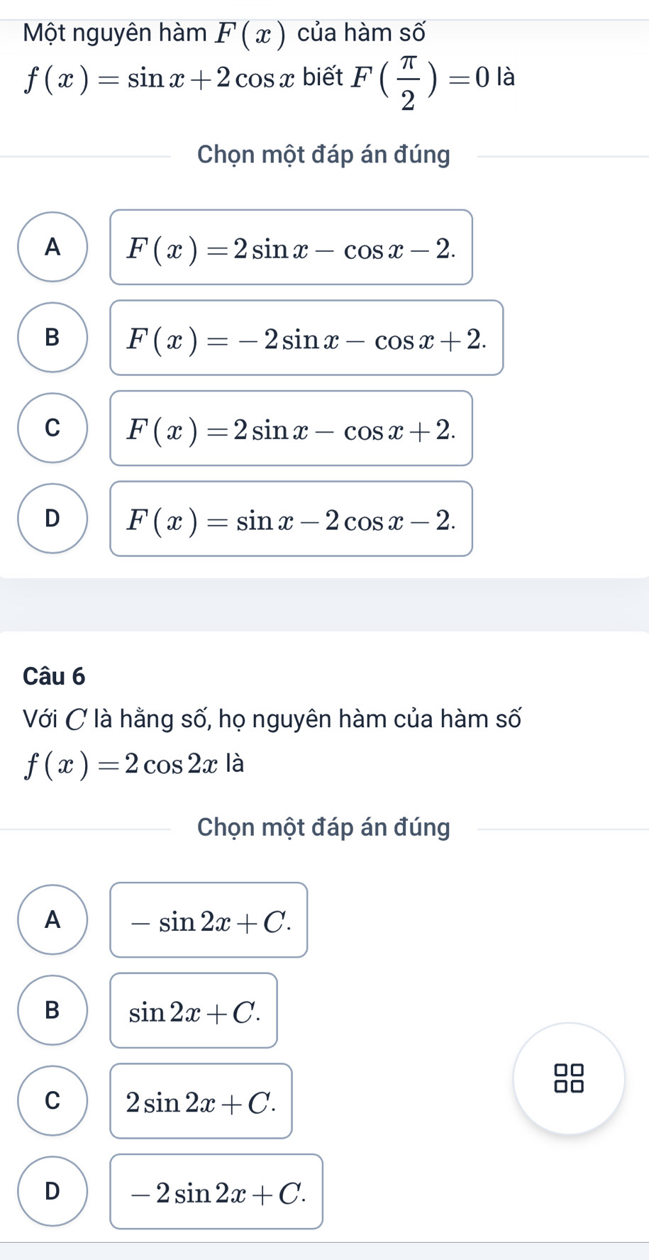 Một nguyên hàm F(x) của hàm số
f(x)=sin x+2cos x biết F( π /2 )=0 là
Chọn một đáp án đúng
A F(x)=2sin x-cos x-2.
B F(x)=-2sin x-cos x+2.
C F(x)=2sin x-cos x+2.
D F(x)=sin x-2cos x-2. 
Câu 6
Với C là hằng số, họ nguyên hàm của hàm số
f(x)=2cos 2x là
Chọn một đáp án đúng
A -sin 2x+C.
B sin 2x+C. 
n
C 2sin 2x+C.
D -2sin 2x+C.