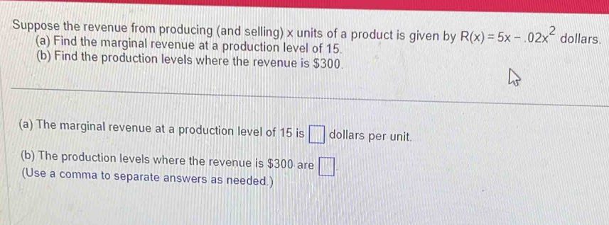 Suppose the revenue from producing (and selling) x units of a product is given by R(x)=5x-.02x^2 dollars. 
(a) Find the marginal revenue at a production level of 15. 
(b) Find the production levels where the revenue is $300. 
(a) The marginal revenue at a production level of 15 is □ dollars per unit. 
(b) The production levels where the revenue is $300 are □. 
(Use a comma to separate answers as needed.)