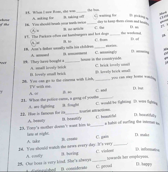 When I saw Rose, she was_ the bus.
Mark
vhose A. asking for B. taking off C waiting for D. picking up
CLOS
of the 16. You should brush your teeth twice _day to keep them clean and healthy
quest
A.a B. no article C. the D. an 27. N
17. The Parkers often eat hamburgers and hot dogs _the weekend.
28.
A. at B. to C. from D. of
18. Ann's father usually tells his children _stories.
Ma
A. amused B. amusement C. amusingly D. amusing 01
rect 19. They have bought a _house in the countryside.
qu
A. small lovely brick C. brick lovely small 29
B. lovely small brick D. lovely brick small
20. You can go to the cinema with Linh, _you can stay home watchim 
TV with me.
y A. or B. so C. and D. but
21. When the police came, a gang of youths _.
A. are fighting B. fought C. would be fighting D. were fighting
22. Hue is famous for its_ tourist attractions.
A. beauty B. beautify C. beautiful D. beautifully
a habit of surfing the internet too
23. Tony’s mother doesn’t want him to_
late at night. D. make
A. take B. create C. gain
24. You should watch the news every day. It’s very _.
A. costly B. boring C. violent D. informative
25. Our boss is very kind. She’s always _towards her employees.
A distinguished B. considerate C. proud D. happy