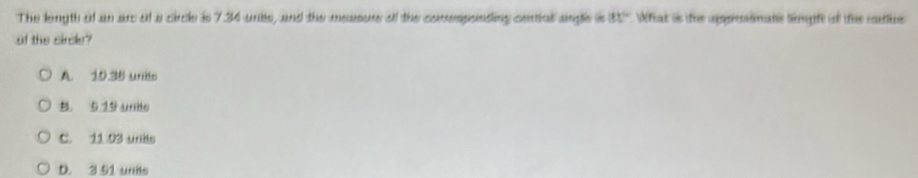 The length of an ar of a circle is 734 ures, and the measurs of the comespenting centiul angle is 81° What as ts ampécnimans life of tus colie
of the circle?
A. 10 38 units
B. 5 19 urns
C. 11.03 unis
D. 3 51 unis