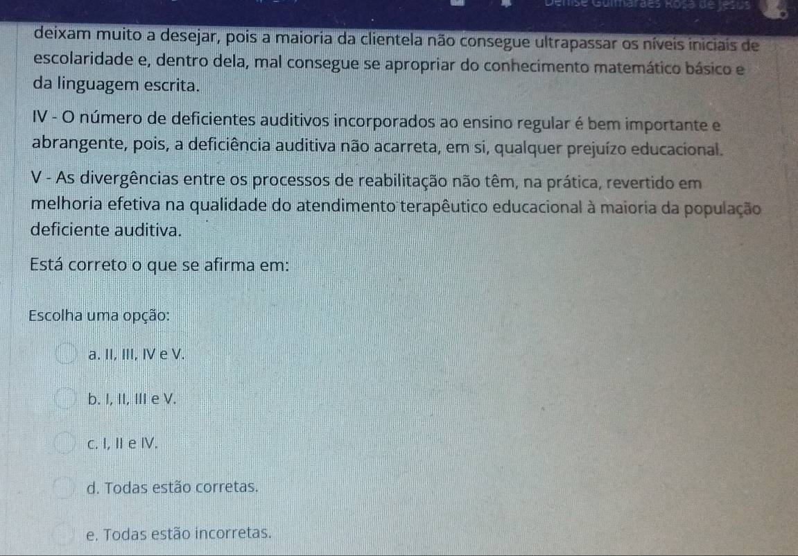 Guliardes Rosá de jesús
deixam muito a desejar, pois a maioria da clientela não consegue ultrapassar os níveis iniciais de
escolaridade e, dentro dela, mal consegue se apropriar do conhecimento matemático básico e
da linguagem escrita.
IV - O número de deficientes auditivos incorporados ao ensino regular é bem importante e
abrangente, pois, a deficiência auditiva não acarreta, em si, qualquer prejuízo educacional.
V - As divergências entre os processos de reabilitação não têm, na prática, revertido em
melhoria efetiva na qualidade do atendimento terapêutico educacional à maioria da população
deficiente auditiva.
Está correto o que se afirma em:
Escolha uma opção:
a. II, III, IV e V.
b. I, II, III e V.
c. I, Ie IV.
d. Todas estão corretas.
e. Todas estão incorretas.