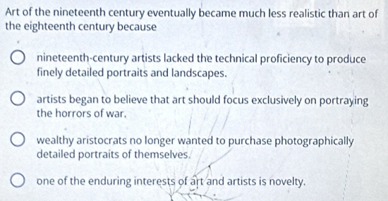 Art of the nineteenth century eventually became much less realistic than art of
the eighteenth century because
nineteenth-century artists lacked the technical proficiency to produce
finely detailed portraits and landscapes.
artists began to believe that art should focus exclusively on portraying
the horrors of war.
wealthy aristocrats no longer wanted to purchase photographically
detailed portraits of themselves.
one of the enduring interests of art and artists is novelty.