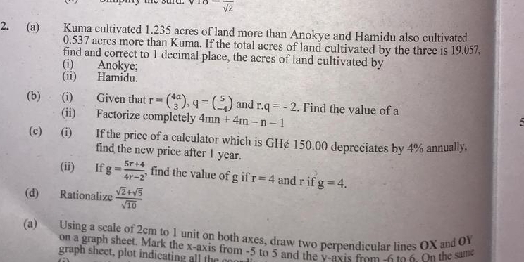 10-frac sqrt(2)
2. (a) Kuma cultivated 1.235 acres of land more than Anokye and Hamidu also cultivated
0.537 acres more than Kuma. If the total acres of land cultivated by the three is 19.057, 
find and correct to 1 decimal place, the acres of land cultivated by 
(i) Anokye; 
(ii) Hamidu. 
(b) (i) Given that r=beginpmatrix 4a 3endpmatrix , q=beginpmatrix 5 -4endpmatrix and r.q=-2. Find the value of a
(ii) Factorize completely 4mn+4m-n-1
(c) (i) If the price of a calculator which is GH¢ 150.00 depreciates by 4% annually, 
find the new price after 1 year. 
(ii) If g= (5r+4)/4r-2  , find the value of g if r=4 and r if g=4. 
(d) Rationalize  (sqrt(2)+sqrt(5))/sqrt(10) 
(a) Using a scale of 2cm to 1 unit on both axes, draw two perpendicular lines OX and OY
on a graph sheet. Mark the x-axis from -5 to 5 and the v -axis from -6 to 6. On the same 
graph sheet, p lot ind ctin h