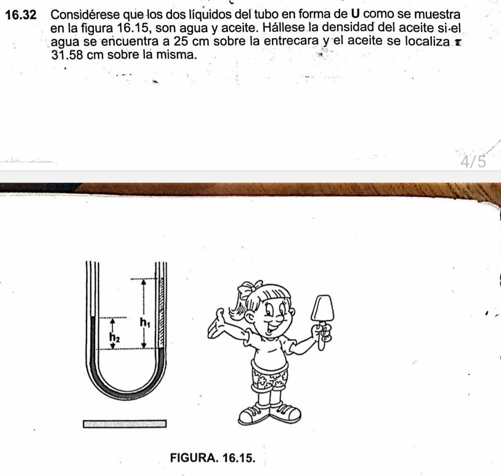 16.32 Considérese que los dos líquidos del tubo en forma de U como se muestra
en la figura 16.15, son agua y aceite. Hállese la densidad del aceite si-el
agua se encuentra a 25 cm sobre la entrecara y el aceite se localiza 
31.58 cm sobre la misma.
4/5
FIGURA. 16.15.