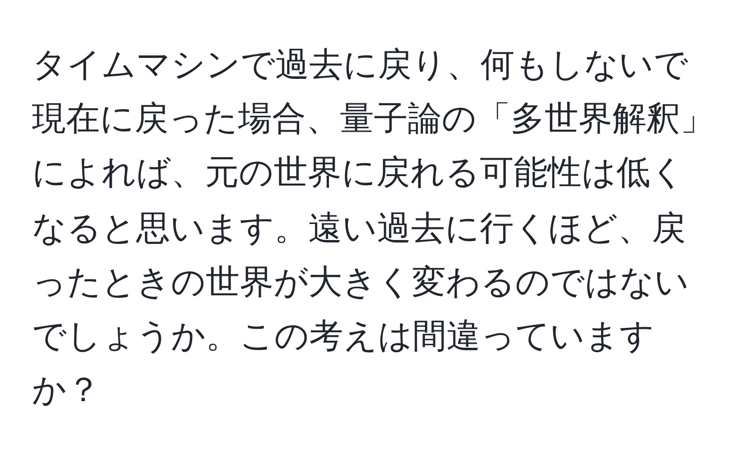 タイムマシンで過去に戻り、何もしないで現在に戻った場合、量子論の「多世界解釈」によれば、元の世界に戻れる可能性は低くなると思います。遠い過去に行くほど、戻ったときの世界が大きく変わるのではないでしょうか。この考えは間違っていますか？