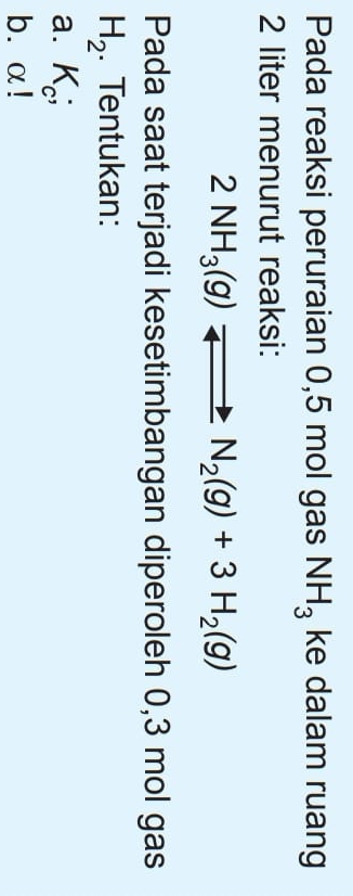 Pada reaksi peruraian 0,5 mol gas NH_3 ke dalam ruang
2 liter menurut reaksi:
2NH_3(g)leftharpoons N_2(g)+3H_2(g)
Pada saat terjadi kesetimbangan diperoleh 0,3 mol gas
H_2. Tentukan: 
a. K_c;
b. α!