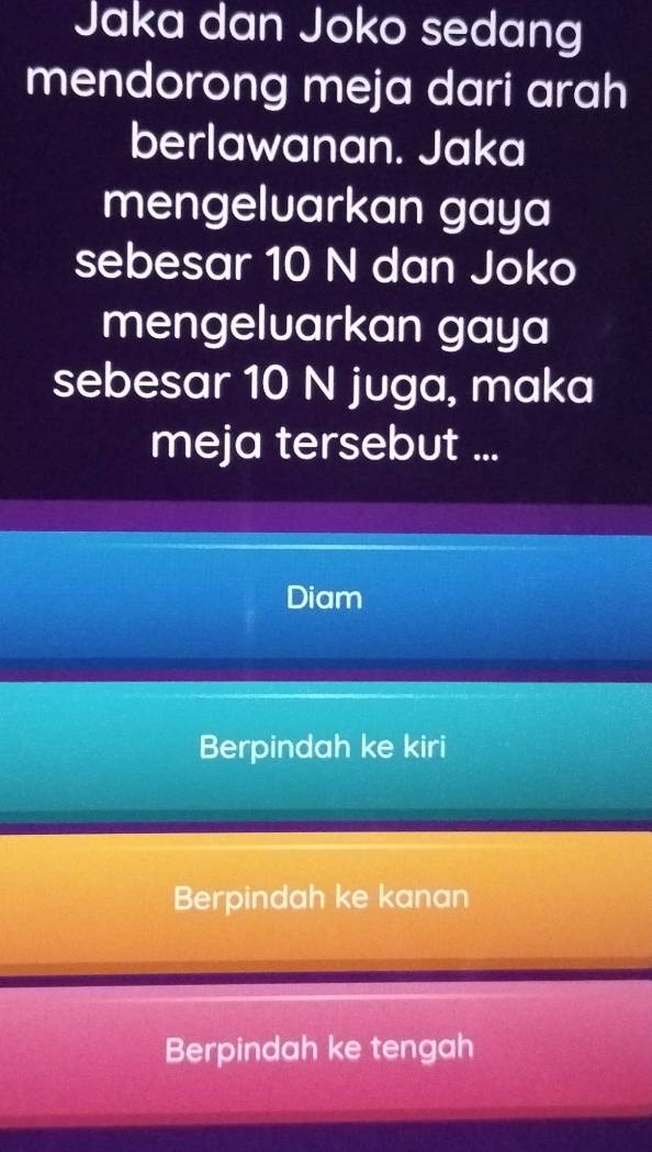 Jaka dan Joko sedang
mendorong meja dari arah
berlawanan. Jaka
mengeluarkan gaya
sebesar 10 N dan Joko
mengeluarkan gaya
sebesar 10 N juga, maka
meja tersebut ...
Diam
Berpindah ke kiri
Berpindah ke kanan
Berpindah ke tengah