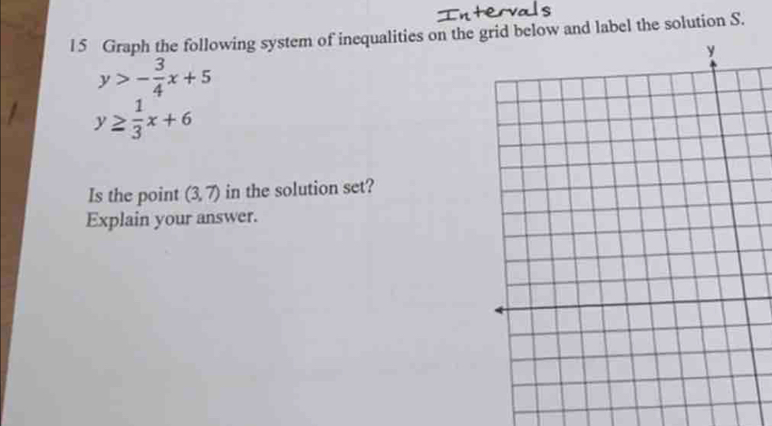 l5 Graph the following system of inequalities on the grid below and label the solution S.
y
y>- 3/4 x+5
y≥  1/3 x+6
Is the point (3,7) in the solution set? 
Explain your answer.