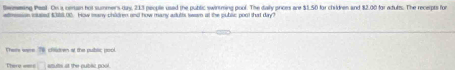 Swimming Peal. On a certan hot summer's day, 213 people used the public swimming pool. The daily prices are $1.50 for children and $2.00 for adults. The receipts for 
admession iotated $388,00. How many children and how many arfults swam at the public pool that day? 
Thar were T8 chidren at the public pool 
There wes □ anults at the public pool.