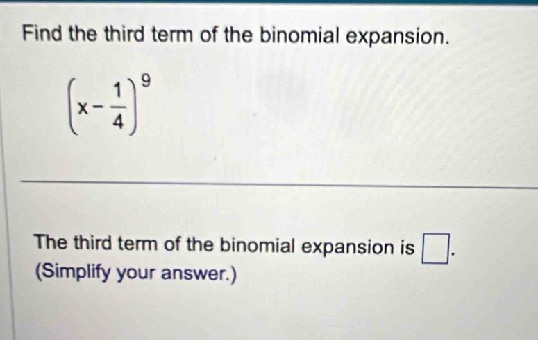 Find the third term of the binomial expansion.
(x- 1/4 )^9
The third term of the binomial expansion is □. 
(Simplify your answer.)