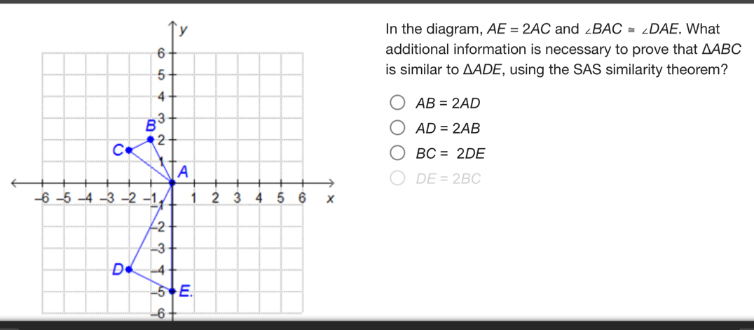 In the diagram, AE=2AC and ∠ BAC≌ ∠ DAE. What
additional information is necessary to prove that △ ABC
is similar to △ ADE , using the SAS similarity theorem?
AB=2AD
AD=2AB
BC=2DE
DE=2BC