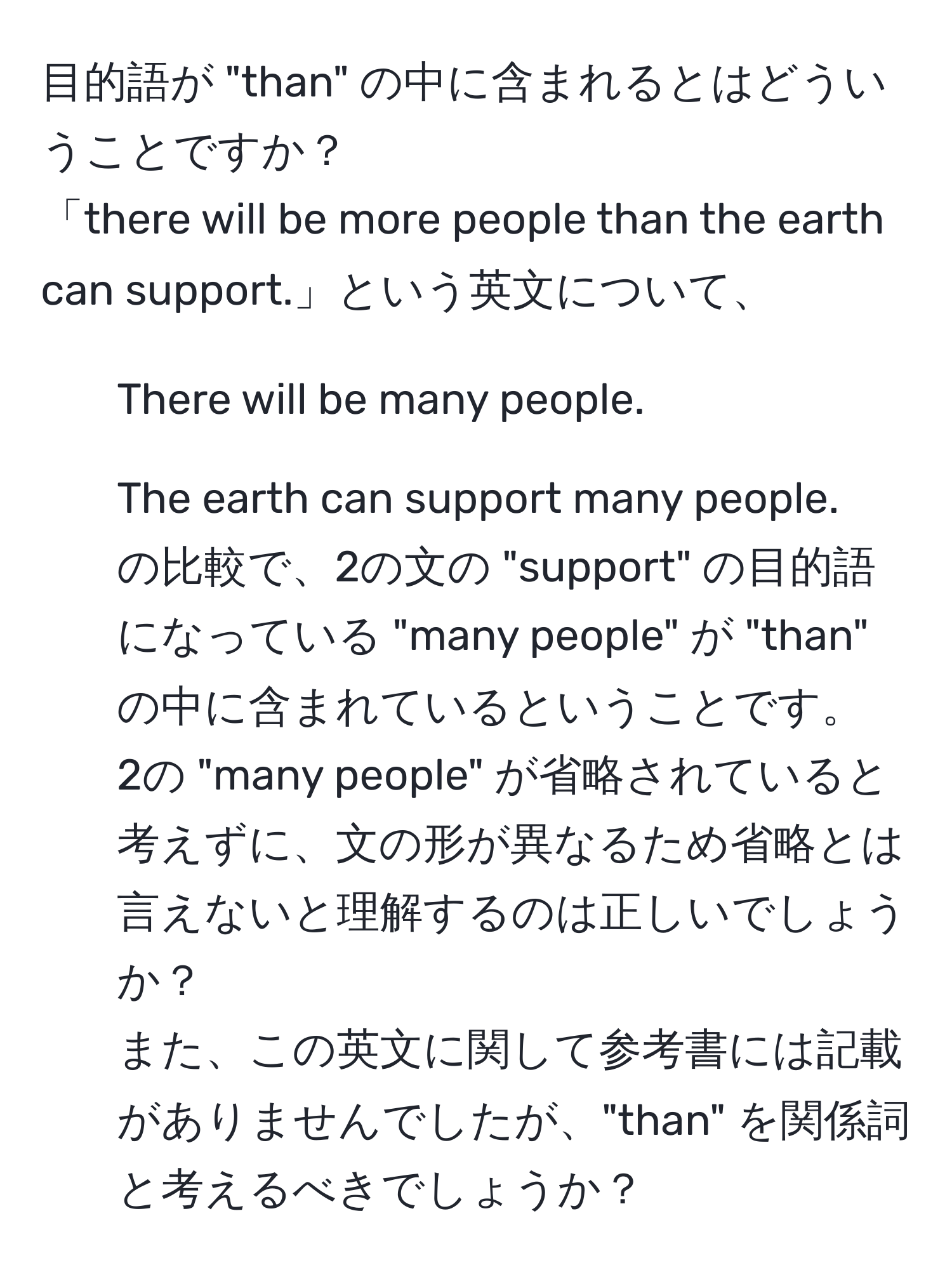 目的語が "than" の中に含まれるとはどういうことですか？  
「there will be more people than the earth can support.」という英文について、  
1. There will be many people.  
2. The earth can support many people.  
の比較で、2の文の "support" の目的語になっている "many people" が "than" の中に含まれているということです。  
2の "many people" が省略されていると考えずに、文の形が異なるため省略とは言えないと理解するのは正しいでしょうか？  
また、この英文に関して参考書には記載がありませんでしたが、"than" を関係詞と考えるべきでしょうか？