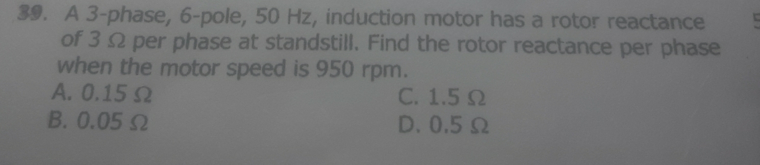 A 3 -phase, 6 -pole, 50 Hz, induction motor has a rotor reactance
of 3 Ω per phase at standstill. Find the rotor reactance per phase
when the motor speed is 950 rpm.
A. 0.15 Ω C. 1.5 Ω
B. 0.05 Ω D. 0.5 Ω