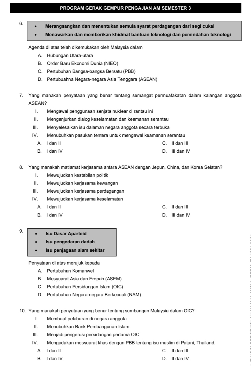 PROGRAM GERAK GEMPUR PENGAJIAN AM SEMESTER 3
6.  Merangsangkan dan menentukan semula syarat perdagangan dari segi cukai
Menawarkan dan memberikan khidmat bantuan teknologi dan pemindahan teknologi
Agenda di atas telah dikemukakan oleh Malaysia dalam
A. Hubungan Utara-utara
B. Order Baru Ekonomi Dunia (NIEO)
C. Pertubuhan Bangsa-bangsa Bersatu (PBB)
D. Pertubuahna Negara-negara Asia Tenggara (ASEAN)
7. Yang manakah penyataan yang benar tentang semangat permuafakatan dalam kalangan anggota
ASEAN?
I. Mengawal penggunaan senjata nuklear di rantau ini
II. Menganjurkan dialog keselamatan dan keamanan serantau
III. Menyelesaikan isu dalaman negara anggota secara terbuka
IV. Menubuhkan pasukan tentera untuk mengawal keamanan serantau
A. I dan II C. II dan III
B. I dan IV D. III dan IV
8. Yang manakah matlamat kerjasama antara ASEAN dengan Jepun, China, dan Korea Selatan?
I. Mewujudkan kestabilan politik
II. Mewujudkan kerjasama kewangan
III. Mewujudkan kerjasama perdagangan
IV. Mewujudkan kerjasama keselamatan
A. I dan II C. II dan III
B. I dan IV D. III dan IV
9. Isu Dasar Aparteid
Isu pengedaran dadah
su penjagaan alam sekitar
Penyataan di atas merujuk kepada
A. Pertubuhan Komanwel
B. Mesyuarat Asia dan Eropah (ASEM)
C. Pertubuhan Persidangan Islam (OIC)
D. Pertubuhan Negara-negara Berkecuali (NAM)
10. Yang manakah penyataan yang benar tentang sumbangan Malaysia dalam OIC?
I. Membuat pelaburan di negara anggota
II. Menubuhkan Bank Pembangunan Islam
III. Menjadi pengerusi persidangan pertama OIC
IV. Mengadakan mesyuarat khas dengan PBB tentang isu muslim di Patani, Thailand.
A. I dan II C. II dan III
B. I dan IV D. II dan IV