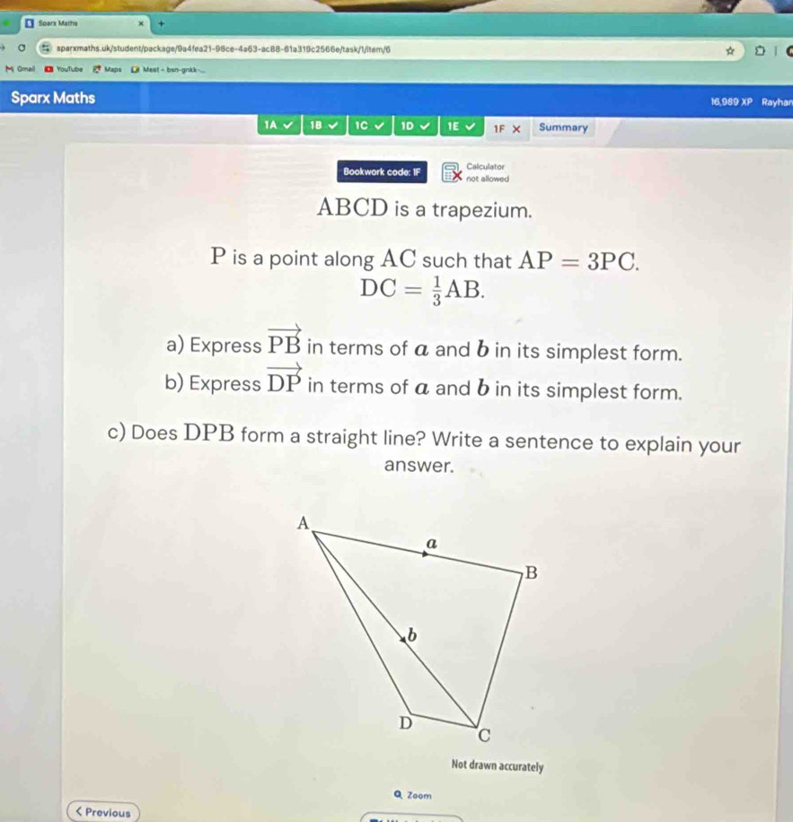 Sparx Maths 
sparxmaths.uk/student/package/9a4fea21-98ce-4a63-ac88-61a319c2566e/task/1/item/6 5 
M Gmail YouTube Maps L Mest = bsn-gnkk. 
Sparx Maths 16,989 XP Rayhan 
1A 1B 1C 1D 1E √ 1F X Summary 
Calculator 
Bookwork code: 1F not allowed
ABCD is a trapezium.
P is a point along AC such that AP=3PC.
DC= 1/3 AB. 
a) Express vector PB in terms of a and b in its simplest form. 
b) Express vector DP in terms of a and b in its simplest form. 
c) Does DPB form a straight line? Write a sentence to explain your 
answer. 
Not drawn accurately 
QZoom 
< Previous