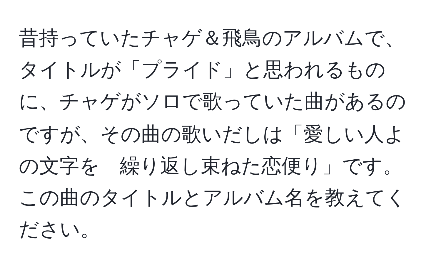 昔持っていたチャゲ＆飛鳥のアルバムで、タイトルが「プライド」と思われるものに、チャゲがソロで歌っていた曲があるのですが、その曲の歌いだしは「愛しい人よの文字を　繰り返し束ねた恋便り」です。この曲のタイトルとアルバム名を教えてください。