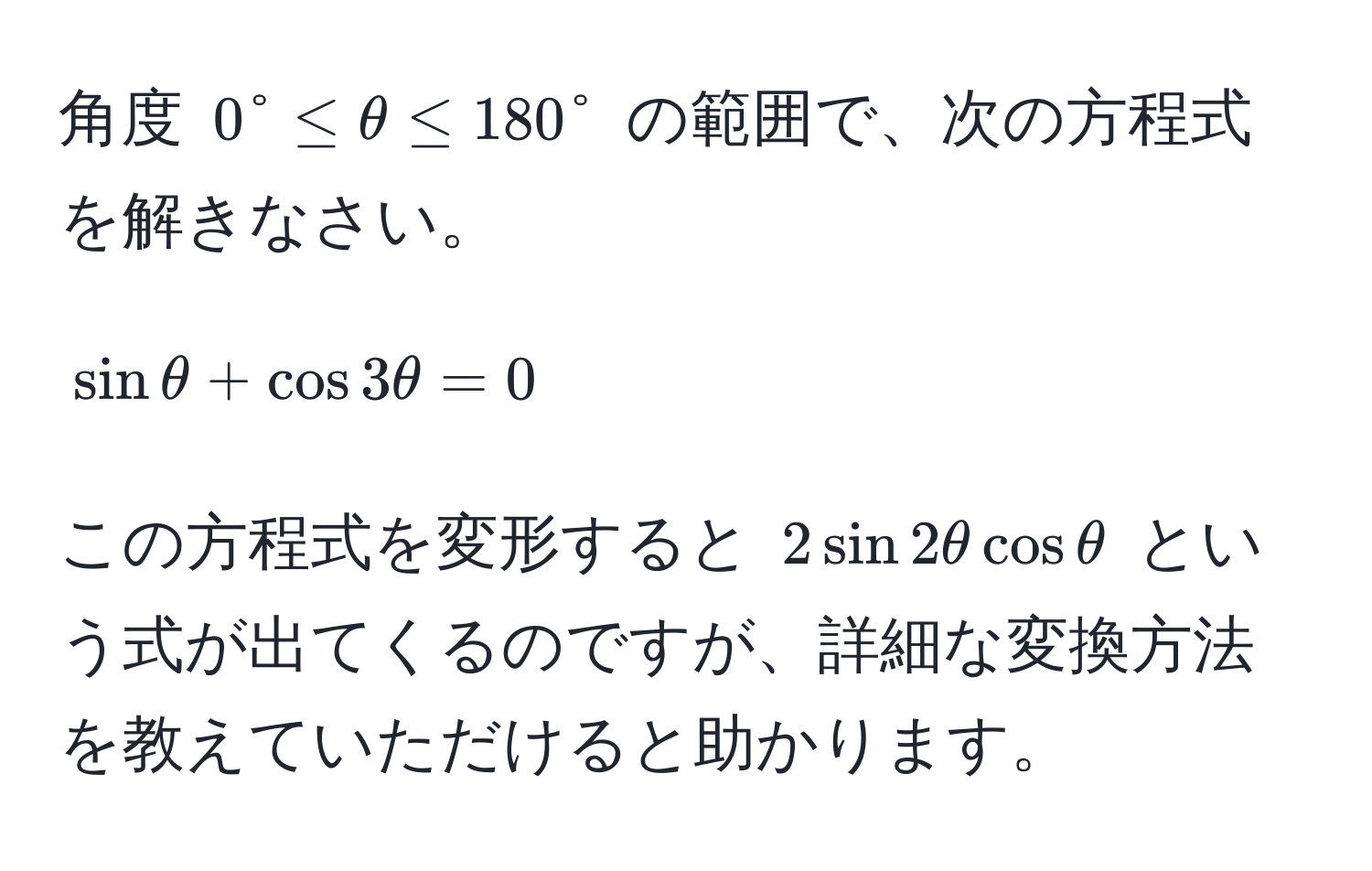 角度 $0° ≤ θ ≤ 180°$ の範囲で、次の方程式を解きなさい。  
[sinθ + cos 3θ = 0]  
この方程式を変形すると $2sin 2θ cos θ$ という式が出てくるのですが、詳細な変換方法を教えていただけると助かります。