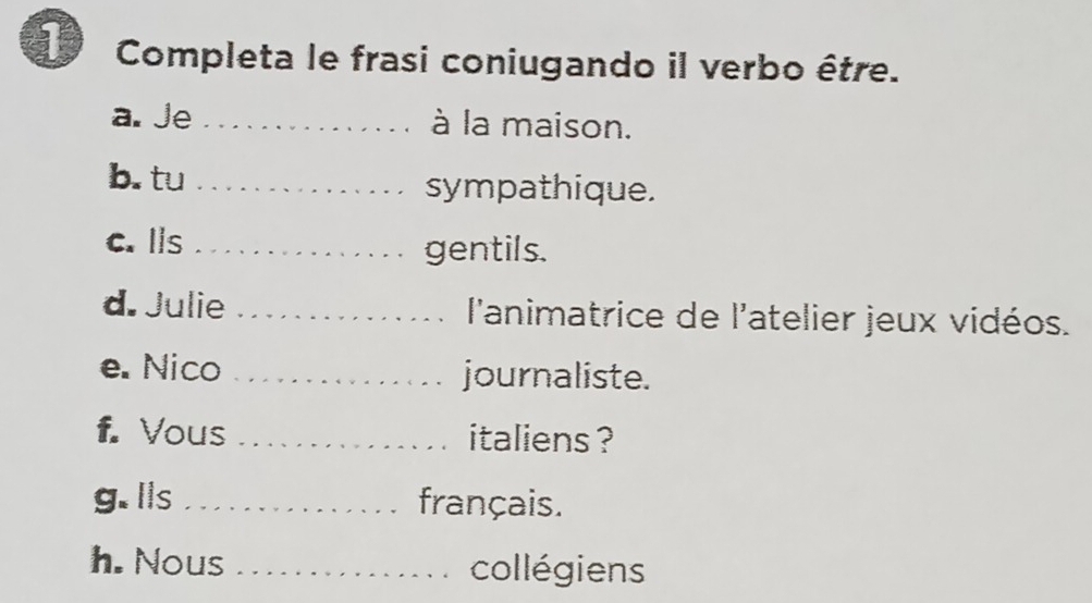 Completa le frasi coniugando il verbo être. 
a. Je _à la maison. 
b. tu _sympathique. 
c. Ils _gentils. 
d. Julie _ l'animatrice de l'atelier jeux vidéos. 
e. Nico _journaliste. 
f. Vous _italiens ? 
g. lls _français. 
h. Nous _collégiens