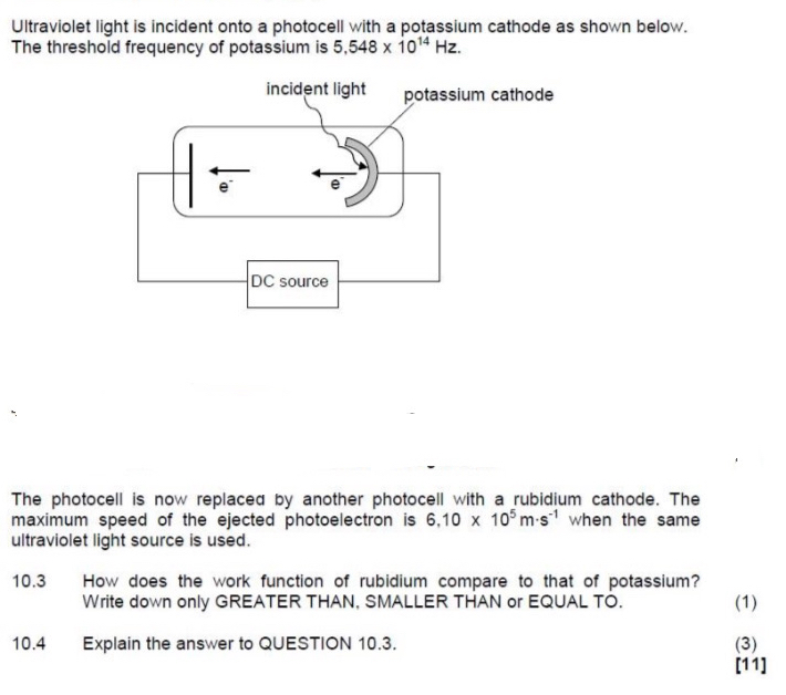 Ultraviolet light is incident onto a photocell with a potassium cathode as shown below. 
The threshold frequency of potassium is 5,548* 10^(14)Hz. 
The photocell is now replaced by another photocell with a rubidium cathode. The 
maximum speed of the ejected photoelectron is 6.10* 10^5m· s^(-1) when the same 
ultraviolet light source is used. 
10.3 How does the work function of rubidium compare to that of potassium? 
Write down only GREATER THAN, SMALLER THAN or EQUAL TO. (1) 
10.4 Explain the answer to QUESTION 10.3. (3) 
[11]