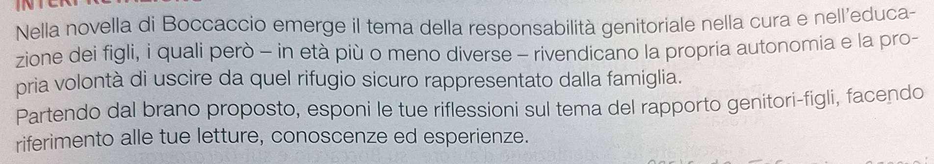 Nella novella di Boccaccio emerge il tema della responsabilità genitoriale nella cura e nell’educa- 
zione dei figli, i quali però - in età più o meno diverse - rivendicano la propria autonomia e la pro- 
pria volontà di uscire da quel rifugio sicuro rappresentato dalla famiglia. 
Partendo dal brano proposto, esponi le tue riflessioni sul tema del rapporto genitori-figli, facendo 
riferimento alle tue letture, conoscenze ed esperienze.