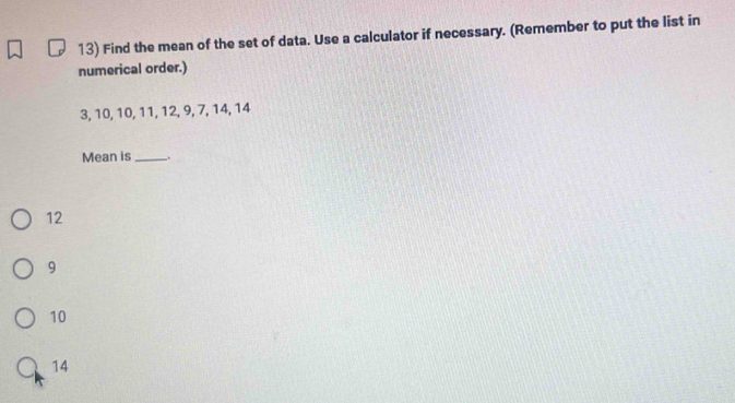 Find the mean of the set of data. Use a calculator if necessary. (Remember to put the list in
numerical order.)
3, 10, 10, 11, 12, 9, 7, 14, 14
Mean is_ _.
12
9
10
14