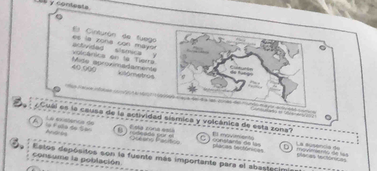 Las y contesta.
El Cinturón de fuego
es la zona con mayer
activided sismica y
volcánica en la Tierra
Mide aproximadamente
40,000 kilómetros
pe del día los cones del mundão mayer scy ded siuminal
nsultado el 95 enero/2021
。 A Cuéi es la causa de la actividad sísmica y volcánica de esta zona?
La existenca de Esla zona está
A la Falle de San B ) rodeadá por el El movimiento
C
Andres Océano Pacítico conslants de la placas tectónicas D movimiento de las
La susencia de
6. Estos depósitos son la fuente más importante para el abastecimin
placas tectónicas
consume la población