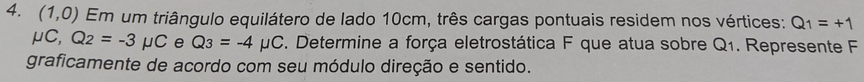 (1,0) Em um triângulo equilátero de lado 10cm, três cargas pontuais residem nos vértices: Q_1=+1
mu C, Q_2=-3mu C e Q_3=-4mu C *. Determine a força eletrostática F que atua sobre Q_1. Represente F 
graficamente de acordo com seu módulo direção e sentido.