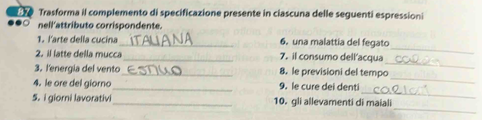 Trasforma il complemento di specificazione presente in ciascuna delle seguenti espressioni 
nell'attributo corrispondente. 
_ 
1. larte della cucina_ 6. una malattia del fegato 
_ 
2. il latte della mucca_ 7. il consumo dell'acqua 
_ 
3. lenergia del vento _8. le previsioni del tempo 
_ 
4. le ore del giorno_ 9. le cure dei denti 
_ 
5.i giorni lavorativi _10. gli allevamenti di maiali