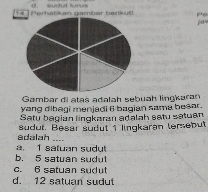 d. sudut lurus
14 Perhatikan gambar berikut!
Pe
jav
Gambar di atas adalah sebuah lingkaran
yang dibagi menjadi 6 bagian sama besar.
Satu bagian lingkaran adalah satu satuan
sudut. Besar sudut 1 lingkaran tersebut
adalah ....
a. 1 satuan sudut
b. 5 satuan sudut
c. 6 satuan sudut
d. 12 satuan sudut