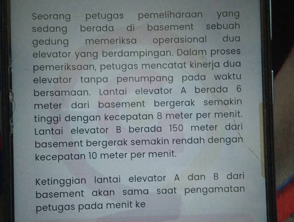 Seorang petugas pemeliharaan yan 
sedang berada di basement sebuah . 
gedung memeriksa operasional dua 
elevator yang berdampingan. Dalam proses 
pemeriksaan, petugas mencatat kinerja dua 
elevator tanpa penumpang pada waktu 
bersamaan. Lantai elevator A berada 6
meter dari basement bergerak semakin. 
tinggi dengan kecepatan 8 meter per menit. 
Lntai elevator B berada 150 meter dari 
basement bergerak semakin rendah dengan 
kecepatan 10 meter per menit. 
Ketinggian lantai elevator A dan B dari 
basement akan sama saat pengamatan . 
petugas pada menit ke