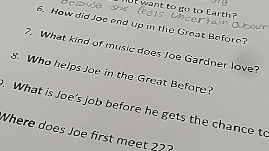 want to go to Earth? 
6. How did Joe end up in the Great Before? 
7. What kind of music does Joe Gardner love? 
8. Who helps Joe in the Great Before? 
. What is Joe’s job before he gets the chance to 
Where does Joe first meet 22?