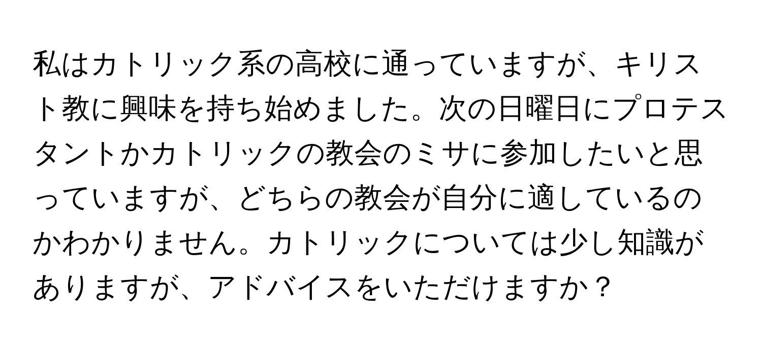 私はカトリック系の高校に通っていますが、キリスト教に興味を持ち始めました。次の日曜日にプロテスタントかカトリックの教会のミサに参加したいと思っていますが、どちらの教会が自分に適しているのかわかりません。カトリックについては少し知識がありますが、アドバイスをいただけますか？