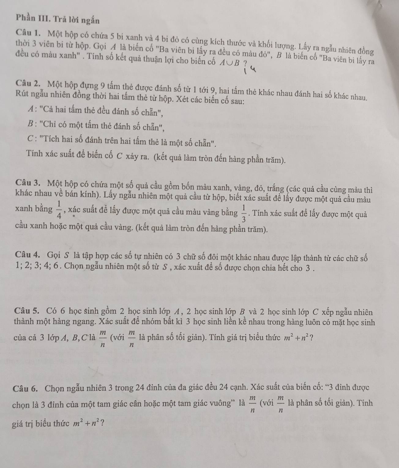 Phần III. Trả lời ngắn
Câu 1. Một hộp có chứa 5 bi xanh và 4 bi đỏ có cùng kích thước và khối lượng. Lấy ra ngẫu nhiên đồng
thời 3 viên bi từ hộp. Gọi A là biến cố "Ba viên bi lấy ra đều có màu đỏ", B là biến cố "Ba viên bi lấy ra
đều có màu xanh" . Tính số kết quả thuận lợi cho biến cố A∪ B!
Câu 2. Một hộp đựng 9 tấm thẻ được đánh số từ 1 tới 9, hai tấm thẻ khác nhau đánh hai số khác nhau.
Rút ngẫu nhiên đồng thời hai tấm thẻ từ hộp. Xét các biến cố sau:
A: "Cả hai tấm thẻ đều đánh số chẵn",
B : "Chỉ có một tấm thẻ đánh số chẵn",
C : "Tích hai số đánh trên hai tấm thẻ là một số chẵn".
Tính xác suất để biến cố C xảy ra. (kết quả làm tròn đến hàng phần trăm).
Câu 3. Một hộp có chứa một số quả cầu gồm bốn màu xanh, vàng, đỏ, trắng (các quả cầu cùng màu thì
khác nhau về bán kính). Lấy ngẫu nhiên một quả cầu từ hộp, biết xác suất để lấy được một quả cầu màu
xanh bằng  1/4  , xác suất để lấy được một quả cầu màu vàng bằng  1/3 . Tính xác suất đề lấy được một quả
cầu xanh hoặc một quả cầu vàng. (kết quả làm tròn đến hàng phần trăm).
Câu 4. Gọi S là tập hợp các số tự nhiên có 3 chữ số đôi một khác nhau được lập thành từ các chữ số
1; 2; 3; 4; 6. Chọn ngẫu nhiên một số từ S , xác xuất để số được chọn chia hết cho 3 .
Câu 5. Có 6 học sinh gồm 2 học sinh lớp A , 2 học sinh lớp B và 2 học sinh lớp C xếp ngẫu nhiên
thành một hàng ngang. Xác suất để nhóm bất kì 3 học sinh liền kề nhau trong hàng luôn có mặt học sinh
của cả 3 lớp A, B,Clà  m/n  (với  m/n  là phân số tối giản). Tính giá trị biểu thức m^2+n^2 ?
Câu 6. Chọn ngẫu nhiên 3 trong 24 đỉnh của đa giác đều 24 cạnh. Xác suất của biến cố: “3 đinh được
chọn là 3 đỉnh của một tam giác cân hoặc một tam giác vuông” là  m/n  (với  m/n  là phân số tối giản). Tính
giá trị biều thức m^2+n^2 ?