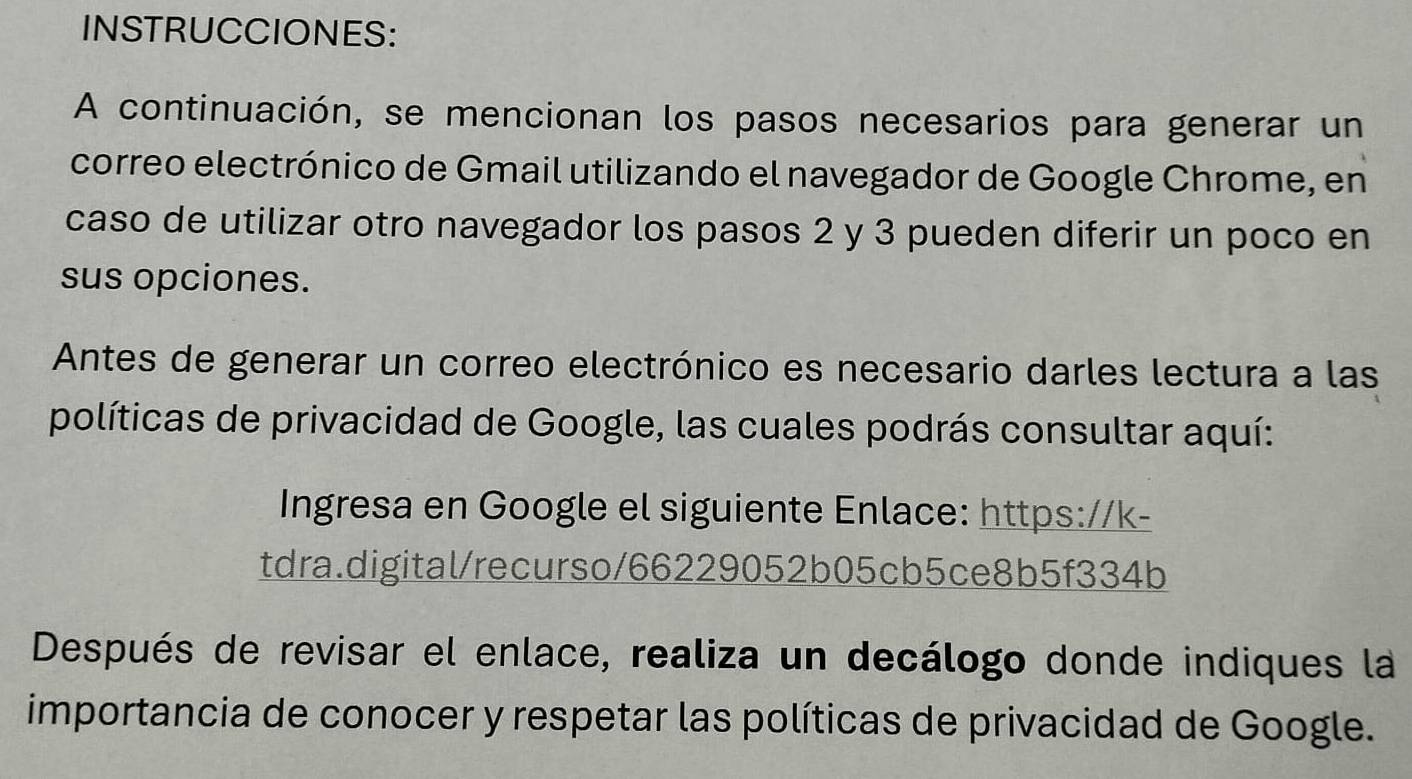 INSTRUCCIONES: 
A continuación, se mencionan los pasos necesarios para generar un 
correo electrónico de Gmail utilizando el navegador de Google Chrome, en 
caso de utilizar otro navegador los pasos 2 y 3 pueden diferir un poco en 
sus opciones. 
Antes de generar un correo electrónico es necesario darles lectura a las 
políticas de privacidad de Google, las cuales podrás consultar aquí: 
Ingresa en Google el siguiente Enlace: https://k- 
tdra.digital/recurso/66229052b05cb5ce8b5f334b 
Después de revisar el enlace, realiza un decálogo donde indiques la 
importancia de conocer y respetar las políticas de privacidad de Google.