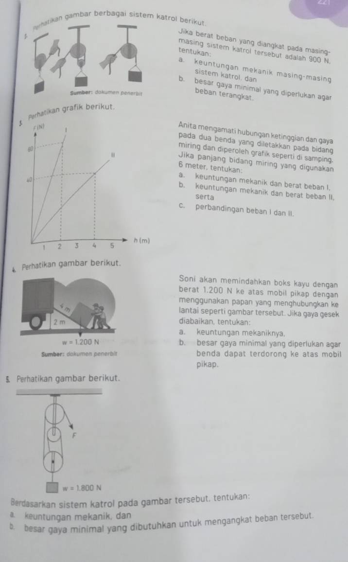 gambar berbagai sistem katrol berikut. 
Jika berat beban yang diangkat pada masing 
masing sistem katrol tersebut adalah 900 N
tentukan: 
a. keuntungan mekanik masing-masing 
sistem katrol, dan 
b. besar gaya minimal yang diperlukan agar 
beban terangkat. 
erhatikan grafik berikut. 
Anita mengamati hubungan ketinggian dan gaya 
pada dua benda yang diletakkan pada bidang 
miring dan diperoleh grafik seperti di samping.
6 meter, tentukan: 
Jika panjang bidang miring yang digunakan 
a. keuntungan mekanik dan berat beban I. 
b. keuntungan mekanik dan berat beban II. 
serta 
c. perbandingan beban I dan II. 
4. Perhatikan gambar berikut. 
Soni akan memindahkan boks kayu dengan 
berat 1.200 N ke atas mobil pikap dengan 
menggunakan papan yang menghubungkan ke 
sm lantai seperti gambar tersebut. Jika gaya gesek
2 m
diabaikan, tentukan: 
a. keuntungan mekaniknya,
w=1.200N b. besar gaya minimal yang diperlukan agar 
Sumber: dakumen penerbit benda dapat terdorong ke atas mobil 
pikap. 
5 Perhatikan gambar berikut. 
F
w=1.800N
Berdasarkan sistem katrol pada gambar tersebut, tentukan: 
a. keuntungan mekanik, dan 
b. besar gaya minimal yang dibutuhkan untuk mengangkat beban tersebut.