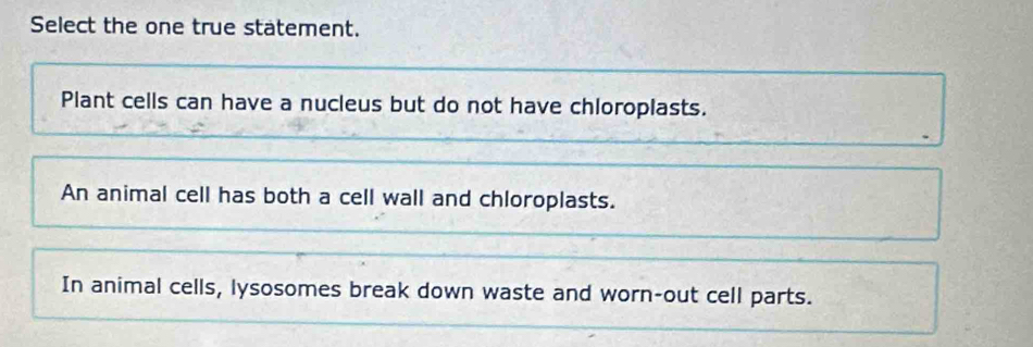 Select the one true statement.
Plant cells can have a nucleus but do not have chloroplasts.
An animal cell has both a cell wall and chloroplasts.
In animal cells, lysosomes break down waste and worn-out cell parts.