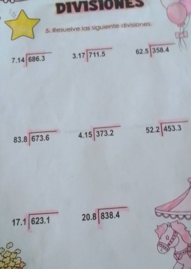 DIVISIONES 
5. Resuelve las siguiente divisiones.
7.14encloselongdiv 686.3 beginarrayr 3.17encloselongdiv 711.5endarray beginarrayr 62.5encloselongdiv 358.4endarray
beginarrayr 83.8encloselongdiv 673.6endarray beginarrayr 4.15encloselongdiv 373.2endarray 52.2encloselongdiv 453.3
17. beginarrayr .1encloselongdiv 623.1endarray beginarrayr 20.8encloselongdiv 838.4endarray
Q 
C